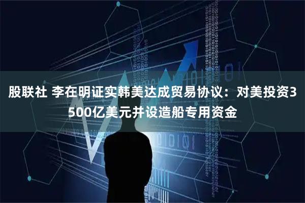 股联社 李在明证实韩美达成贸易协议：对美投资3500亿美元并设造船专用资金