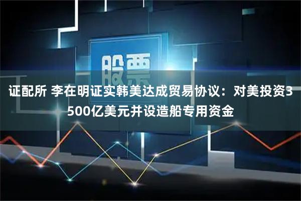 证配所 李在明证实韩美达成贸易协议：对美投资3500亿美元并设造船专用资金
