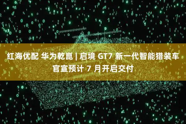红海优配 华为乾崑 | 启境 GT7 新一代智能猎装车官宣预计 7 月开启交付