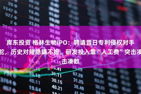 库东投资 格林生物IPO：聘请昔日专利侵权对手掌舵，历史对赌隐瞒不报，研发投入靠“人工费”突击凑数