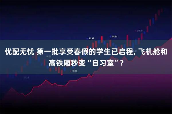 优配无忧 第一批享受春假的学生已启程, 飞机舱和高铁厢秒变“自习室”?