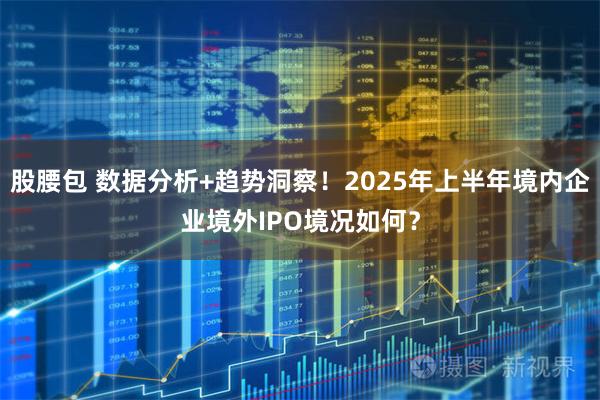 股腰包 数据分析+趋势洞察！2025年上半年境内企业境外IPO境况如何？