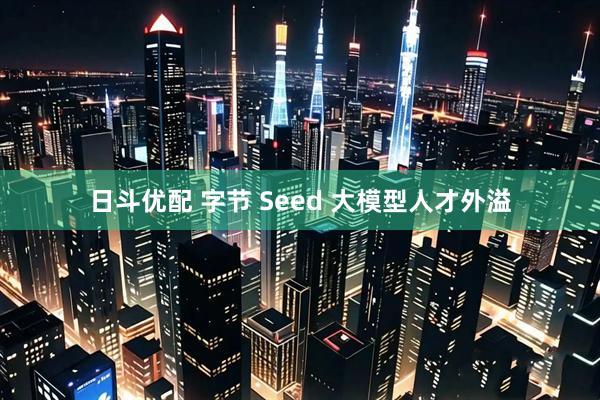 日斗优配 字节 Seed 大模型人才外溢