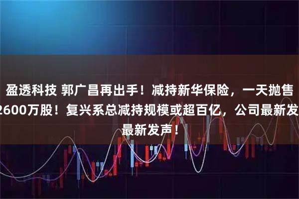 盈透科技 郭广昌再出手！减持新华保险，一天抛售超2600万股！复兴系总减持规模或超百亿，公司最新发声！